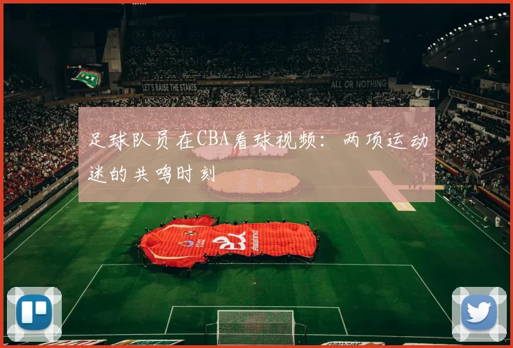 足球队员在CBA看球视频：两项运动迷的共鸣时刻