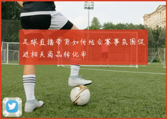 足球直播带货如何结合赛事氛围促进相关商品转化率