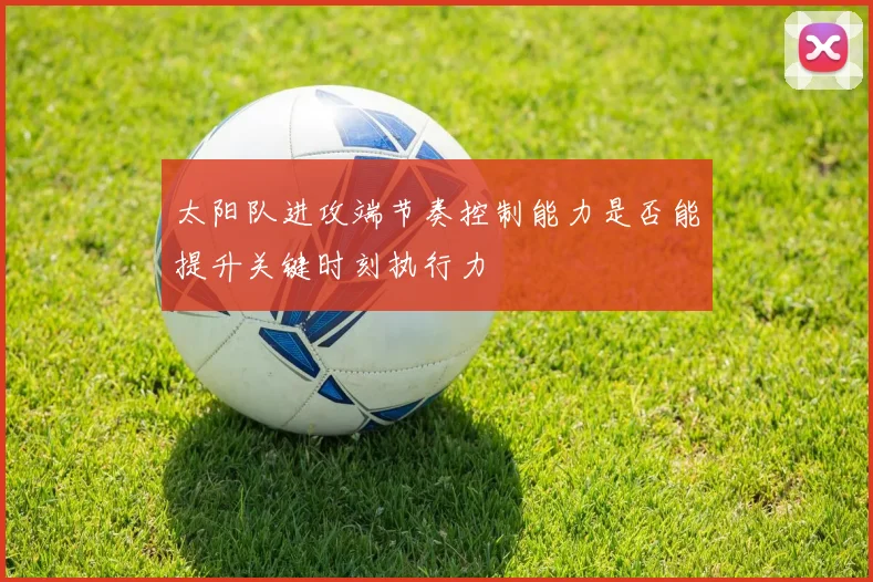 太阳队进攻端节奏控制能力是否能提升关键时刻执行力