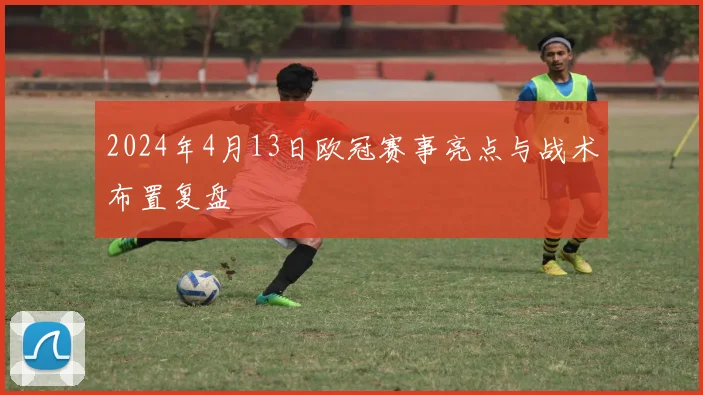 2024年4月13日欧冠赛事亮点与战术布置复盘