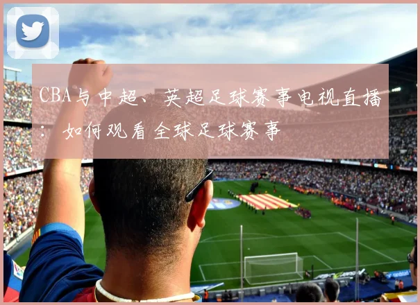 CBA与中超、英超足球赛事电视直播:如何观看全球足球赛事