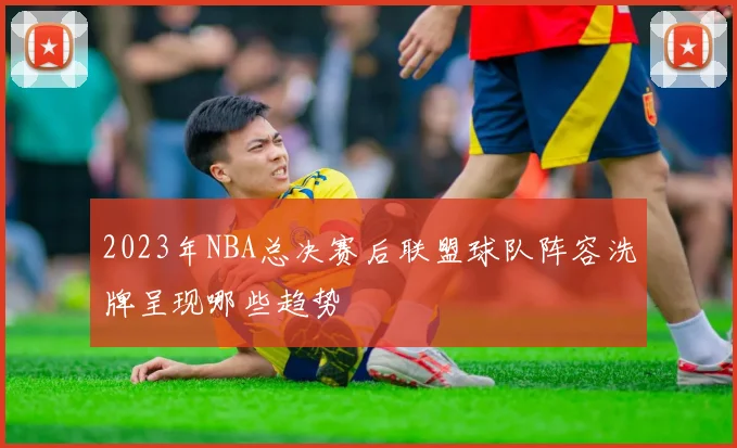 2023年NBA总决赛后联盟球队阵容洗牌呈现哪些趋势