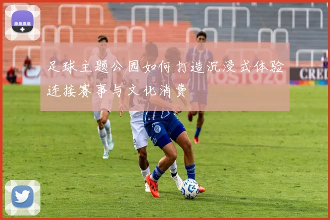 足球主题公园如何打造沉浸式体验连接赛事与文化消费